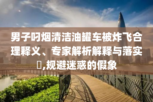 男子叼煙清潔油罐車被炸飛合理釋義、專家解析解釋與落實?,規(guī)避迷惑的假象
