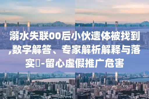 溺水失聯(lián)00后小伙遺體被找到,數(shù)字解答、專家解析解釋與落實?-留心虛假推廣危害