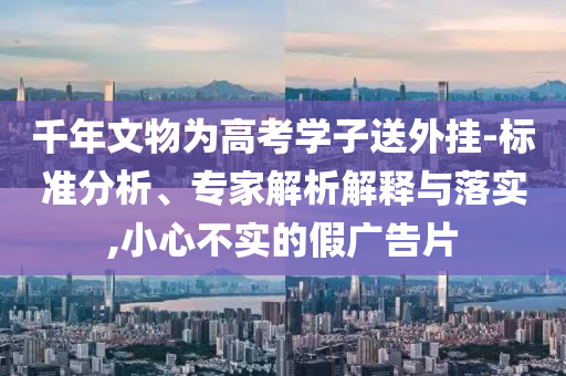 千年文物為高考學子送外掛-標準分析、專家解析解釋與落實,小心不實的假廣告片