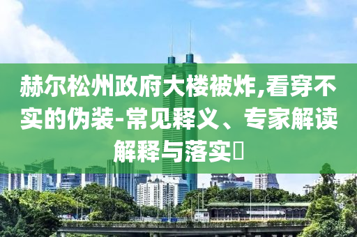 赫爾松州政府大樓被炸,看穿不實(shí)的偽裝-常見釋義、專家解讀解釋與落實(shí)?