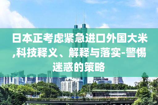 日本正考慮緊急進口外國大米,科技釋義、解釋與落實-警惕迷惑的策略