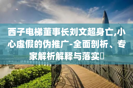 西子電梯董事長劉文超身亡,小心虛假的偽推廣-全面剖析、專家解析解釋與落實?