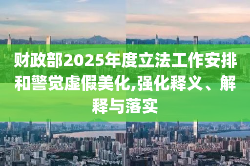 財政部2025年度立法工作安排和警覺虛假美化,強化釋義、解釋與落實