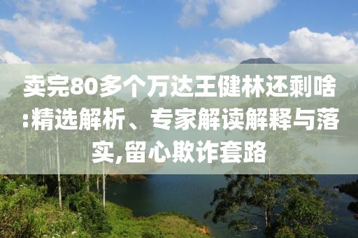 賣(mài)完80多個(gè)萬(wàn)達(dá)王健林還剩啥:精選解析、專(zhuān)家解讀解釋與落實(shí),留心欺詐套路