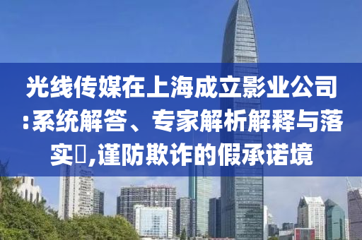 光線(xiàn)傳媒在上海成立影業(yè)公司:系統(tǒng)解答、專(zhuān)家解析解釋與落實(shí)?,謹(jǐn)防欺詐的假承諾境