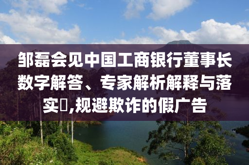 鄒磊會(huì)見中國(guó)工商銀行董事長(zhǎng)數(shù)字解答、專家解析解釋與落實(shí)?,規(guī)避欺詐的假?gòu)V告