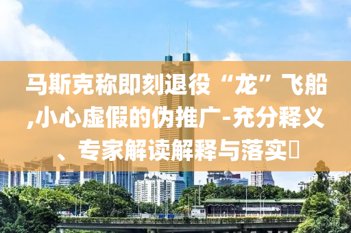 馬斯克稱即刻退役“龍”飛船,小心虛假的偽推廣-充分釋義、專家解讀解釋與落實(shí)?