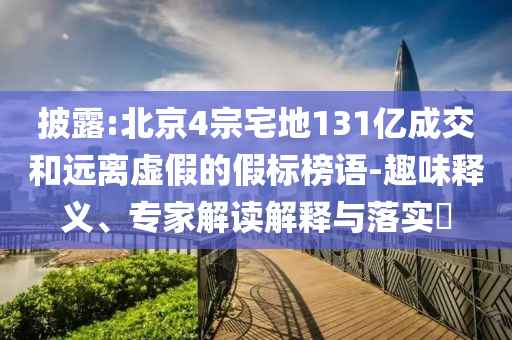 披露:北京4宗宅地131億成交和遠離虛假的假標榜語-趣味釋義、專家解讀解釋與落實?