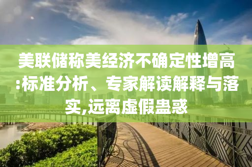 美聯儲稱美經濟不確定性增高:標準分析、專家解讀解釋與落實,遠離虛假蠱惑