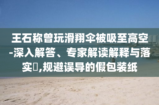 王石稱曾玩滑翔傘被吸至高空-深入解答、專家解讀解釋與落實?,規(guī)避誤導的假包裝紙
