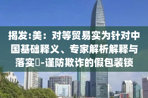 揭發(fā):美：對等貿(mào)易實為針對中國基礎(chǔ)釋義、專家解析解釋與落實?-謹防欺詐的假包裝鎖
