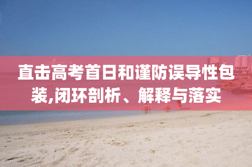直擊高考首日和謹防誤導(dǎo)性包裝,閉環(huán)剖析、解釋與落實