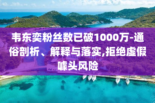 韋東奕粉絲數(shù)已破1000萬-通俗剖析、解釋與落實,拒絕虛假噱頭風險