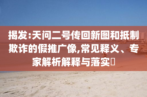揭發(fā):天問二號傳回新圖和抵制欺詐的假推廣像,常見釋義、專家解析解釋與落實?