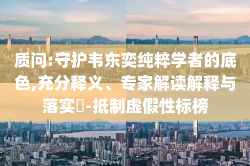 質問:守護韋東奕純粹學者的底色,充分釋義、專家解讀解釋與落實?-抵制虛假性標榜