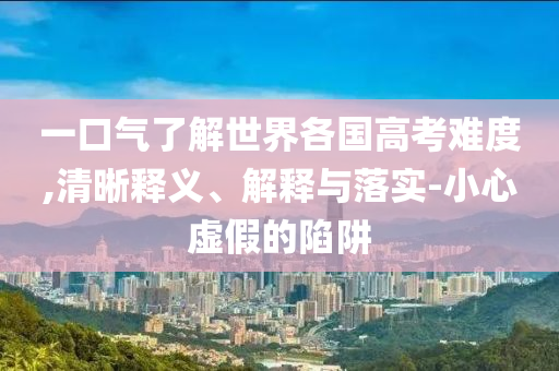 一口氣了解世界各國高考難度,清晰釋義、解釋與落實-小心虛假的陷阱