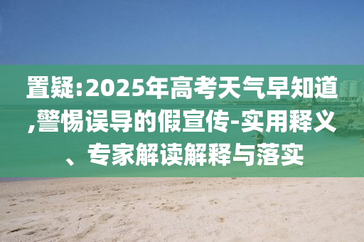 置疑:2025年高考天氣早知道,警惕誤導的假宣傳-實用釋義、專家解讀解釋與落實