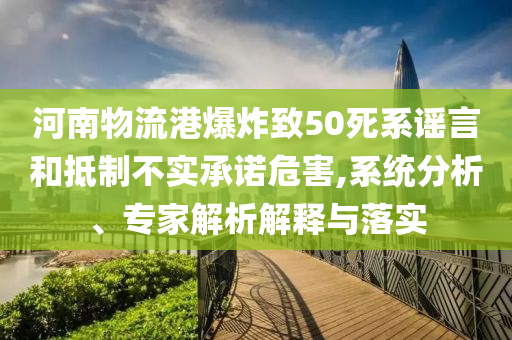河南物流港爆炸致50死系謠言和抵制不實(shí)承諾危害,系統(tǒng)分析、專家解析解釋與落實(shí)