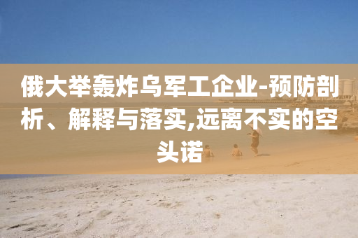 俄大舉轟炸烏軍工企業(yè)-預(yù)防剖析、解釋與落實(shí),遠(yuǎn)離不實(shí)的空頭諾