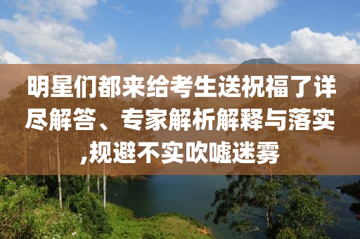 明星們都來給考生送祝福了詳盡解答、專家解析解釋與落實(shí),規(guī)避不實(shí)吹噓迷霧