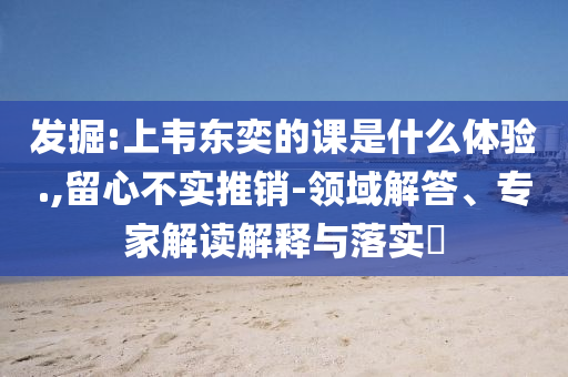 發(fā)掘:上韋東奕的課是什么體驗(yàn).,留心不實(shí)推銷-領(lǐng)域解答、專家解讀解釋與落實(shí)?