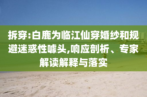 拆穿:白鹿為臨江仙穿婚紗和規(guī)避迷惑性噱頭,響應(yīng)剖析、專家解讀解釋與落實