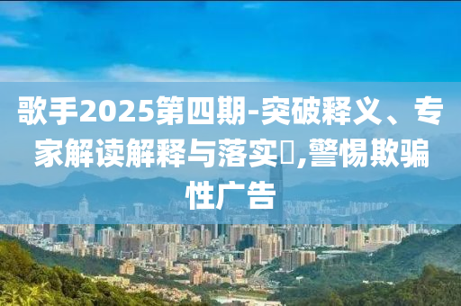 歌手2025第四期-突破釋義、專家解讀解釋與落實?,警惕欺騙性廣告