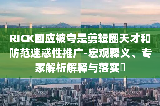 RICK回應(yīng)被夸是剪輯圈天才和防范迷惑性推廣-宏觀釋義、專家解析解釋與落實?
