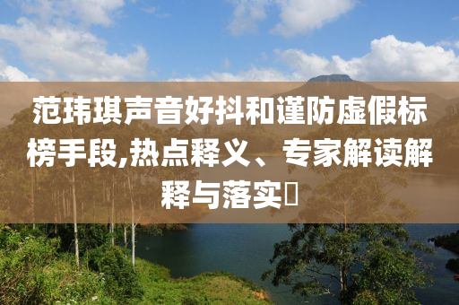 范瑋琪聲音好抖和謹防虛假標榜手段,熱點釋義、專家解讀解釋與落實?