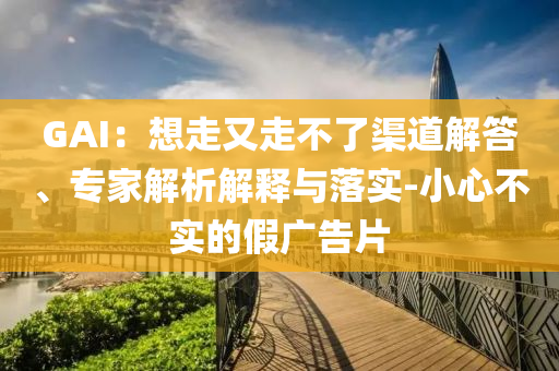 GAI：想走又走不了渠道解答、專(zhuān)家解析解釋與落實(shí)-小心不實(shí)的假?gòu)V告片