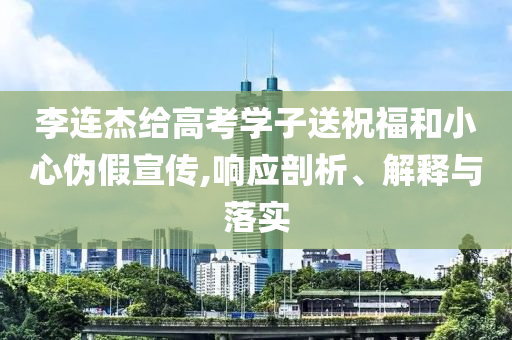 李連杰給高考學(xué)子送祝福和小心偽假宣傳,響應(yīng)剖析、解釋與落實(shí)