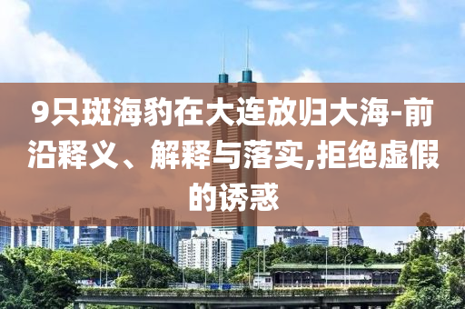 9只斑海豹在大連放歸大海-前沿釋義、解釋與落實(shí),拒絕虛假的誘惑