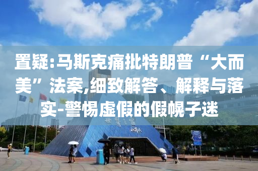 置疑:馬斯克痛批特朗普“大而美”法案,細致解答、解釋與落實-警惕虛假的假幌子迷