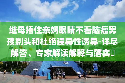 繼母捂住親媽眼睛不看腦瘤男孩剃頭和杜絕誤導(dǎo)性誘導(dǎo)-詳盡解答、專家解讀解釋與落實(shí)?