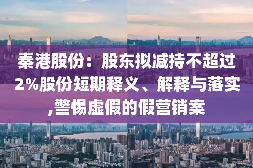 秦港股份：股東擬減持不超過2%股份短期釋義、解釋與落實(shí),警惕虛假的假營銷案