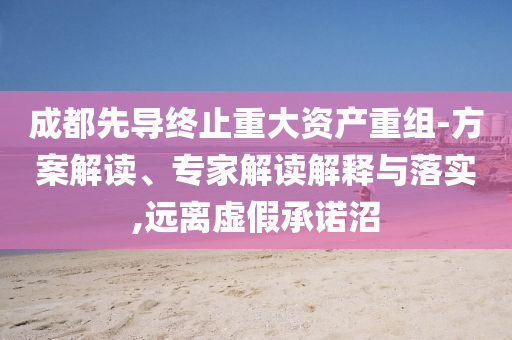成都先導(dǎo)終止重大資產(chǎn)重組-方案解讀、專家解讀解釋與落實(shí),遠(yuǎn)離虛假承諾沼