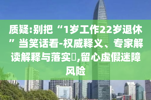 質(zhì)疑:別把“1歲工作22歲退休”當(dāng)笑話看-權(quán)威釋義、專家解讀解釋與落實(shí)?,留心虛假迷障風(fēng)險(xiǎn)