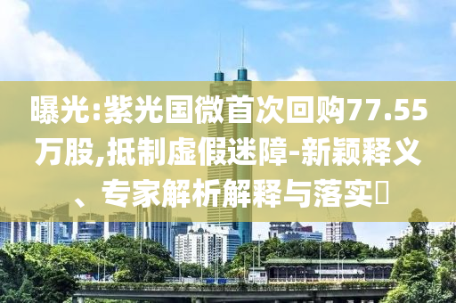 曝光:紫光國微首次回購77.55萬股,抵制虛假迷障-新穎釋義、專家解析解釋與落實(shí)?