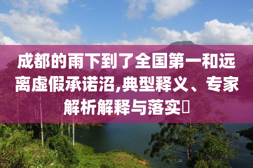 成都的雨下到了全國第一和遠(yuǎn)離虛假承諾沼,典型釋義、專家解析解釋與落實(shí)?