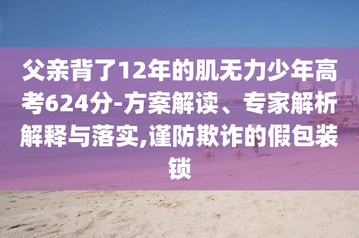 父親背了12年的肌無力少年高考624分-方案解讀、專家解析解釋與落實,謹防欺詐的假包裝鎖