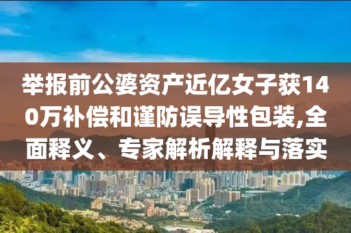 舉報(bào)前公婆資產(chǎn)近億女子獲140萬(wàn)補(bǔ)償和謹(jǐn)防誤導(dǎo)性包裝,全面釋義、專家解析解釋與落實(shí)