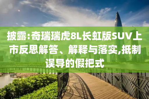 披露:奇瑞瑞虎8L長(zhǎng)虹版SUV上市反思解答、解釋與落實(shí),抵制誤導(dǎo)的假把式