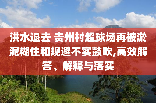 洪水退去 貴州村超球場(chǎng)再被淤泥糊住和規(guī)避不實(shí)鼓吹,高效解答、解釋與落實(shí)