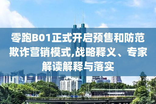 零跑B01正式開(kāi)啟預(yù)售和防范欺詐營(yíng)銷模式,戰(zhàn)略釋義、專家解讀解釋與落實(shí)