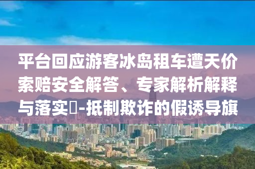 平臺回應(yīng)游客冰島租車遭天價索賠安全解答、專家解析解釋與落實?-抵制欺詐的假誘導(dǎo)旗