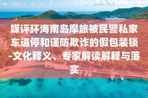 媒評環(huán)海南島摩旅被民警私家車逼停和謹防欺詐的假包裝鎖-文化釋義、專家解讀解釋與落實