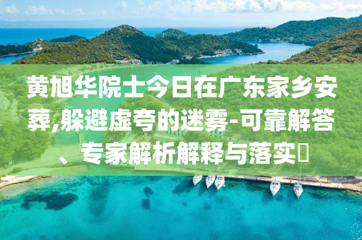 黃旭華院士今日在廣東家鄉(xiāng)安葬,躲避虛夸的迷霧-可靠解答、專家解析解釋與落實?