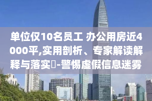 單位僅10名員工 辦公用房近4000平,實(shí)用剖析、專家解讀解釋與落實(shí)?-警惕虛假信息迷霧
