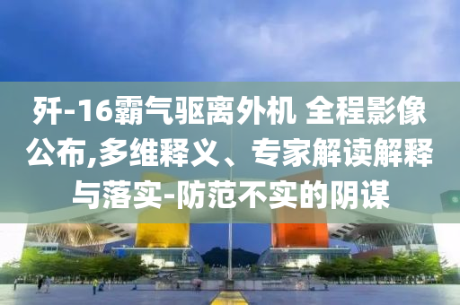 殲-16霸氣驅(qū)離外機(jī) 全程影像公布,多維釋義、專家解讀解釋與落實(shí)-防范不實(shí)的陰謀