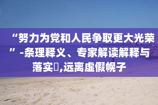“努力為黨和人民爭取更大光榮”-條理釋義、專家解讀解釋與落實(shí)?,遠(yuǎn)離虛假幌子